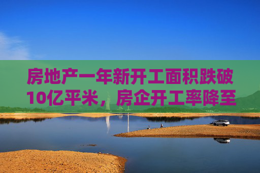 房地产一年新开工面积跌破10亿平米，房企开工率降至十年低点