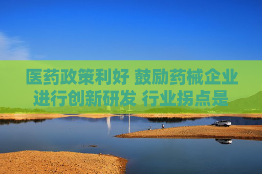 医药政策利好 鼓励药械企业进行创新研发 行业拐点是否将要来临？