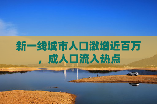 新一线城市人口激增近百万，成人口流入热点