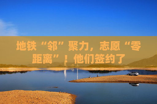 地铁“邻”聚力，志愿“零距离”！他们签约了