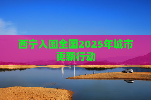 西宁入围全国2025年城市更新行动