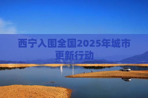 西宁入围全国2025年城市更新行动