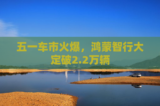 五一车市火爆，鸿蒙智行大定破2.2万辆
