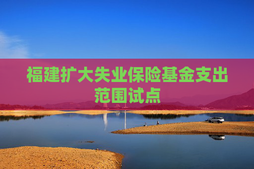 福建扩大失业保险基金支出范围试点