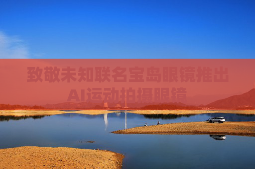 致敬未知联名宝岛眼镜推出AI运动拍摄眼镜