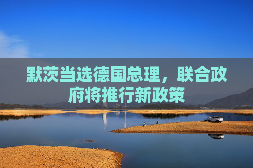 默茨当选德国总理，联合政府将推行新政策
