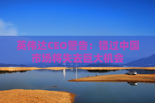英伟达CEO警告：错过中国市场将失去巨大机会