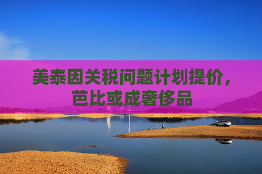 美泰因关税问题计划提价，芭比或成奢侈品