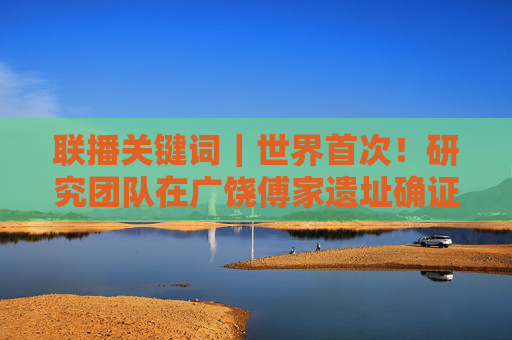 联播关键词｜世界首次！研究团队在广饶傅家遗址确证存在史前母系社会组织