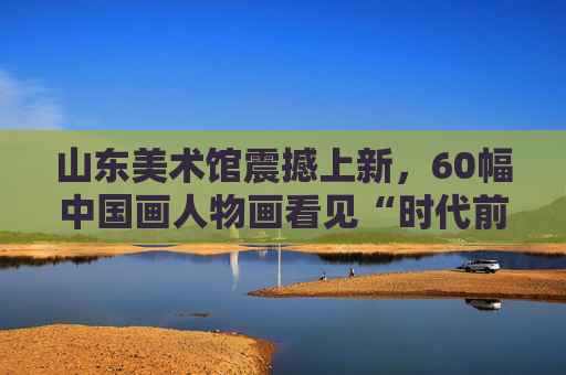 山东美术馆震撼上新，60幅中国画人物画看见“时代前进的号角”