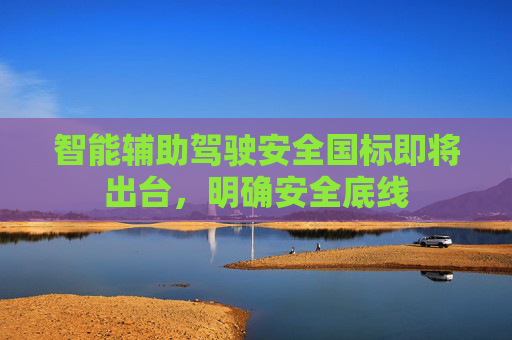 智能辅助驾驶安全国标即将出台，明确安全底线