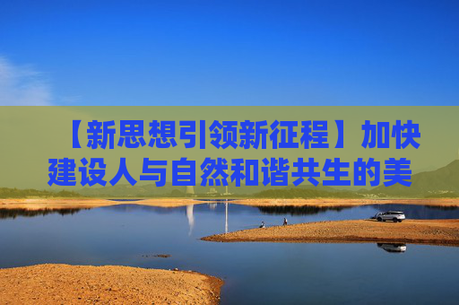 【新思想引领新征程】加快建设人与自然和谐共生的美丽中国
