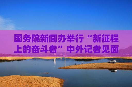 国务院新闻办举行“新征程上的奋斗者”中外记者见面会