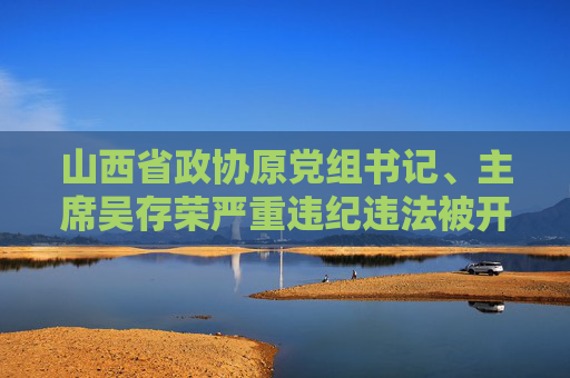 山西省政协原党组书记、主席吴存荣严重违纪违法被开除党籍和公职