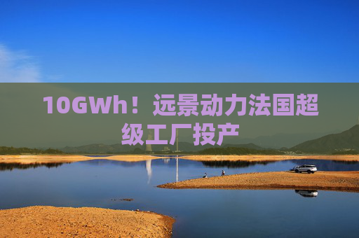 10GWh！远景动力法国超级工厂投产