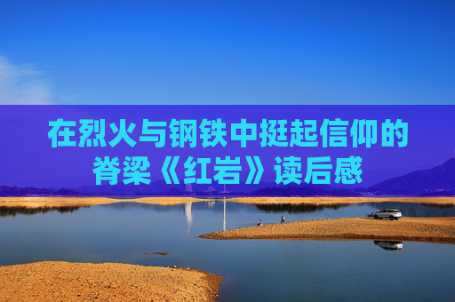 在烈火与钢铁中挺起信仰的脊梁《红岩》读后感