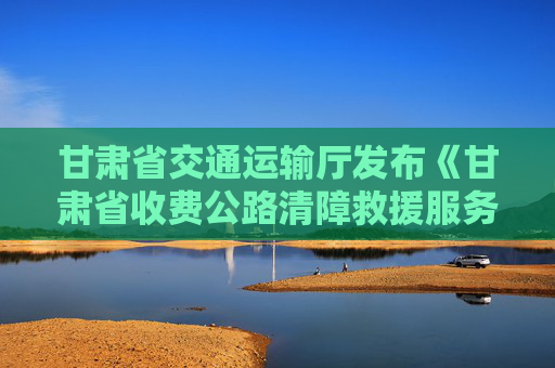 甘肃省交通运输厅发布《甘肃省收费公路清障救援服务监督管理办法（试行）》