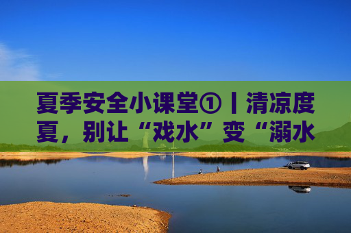 夏季安全小课堂①丨清凉度夏，别让“戏水”变“溺水”！