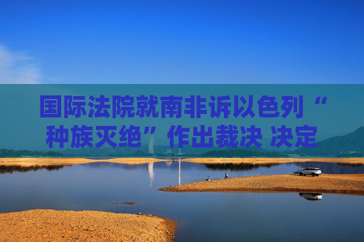 国际法院就南非诉以色列“种族灭绝”作出裁决 决定对以采取紧急措施