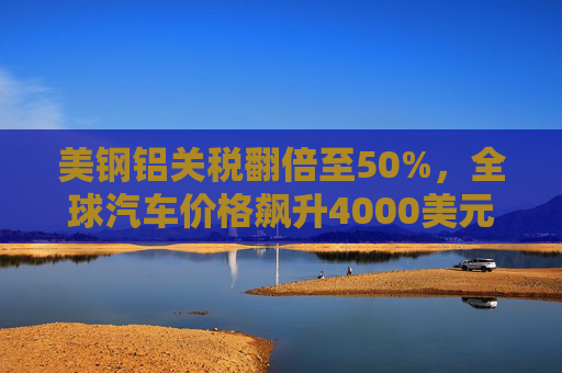 美钢铝关税翻倍至50%，全球汽车价格飙升4000美元