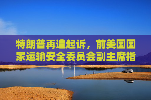 特朗普再遭起诉，前美国国家运输安全委员会副主席指控非法免职