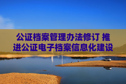公证档案管理办法修订 推进公证电子档案信息化建设