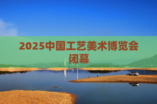 2025中国工艺美术博览会闭幕