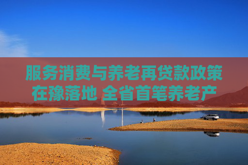 服务消费与养老再贷款政策在豫落地 全省首笔养老产业贷款成功发放