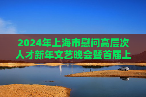 2024年上海市慰问高层次人才新年文艺晚会暨首届上海杰出人才颁奖典礼举行，龚正出席并致辞