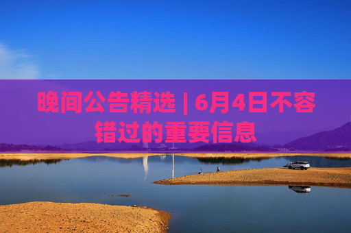 晚间公告精选 | 6月4日不容错过的重要信息