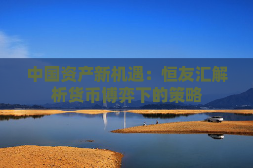 中国资产新机遇：恒友汇解析货币博弈下的策略