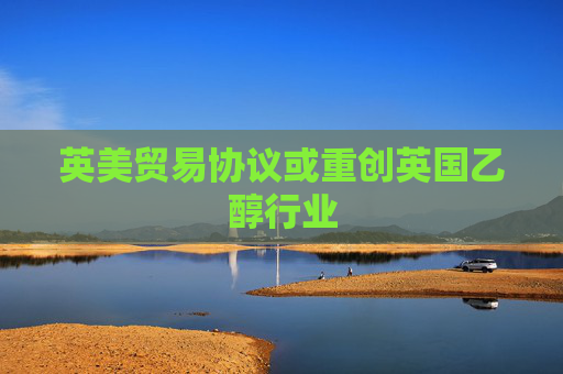 英美贸易协议或重创英国乙醇行业