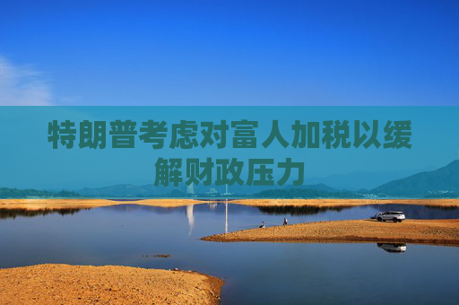 特朗普考虑对富人加税以缓解财政压力