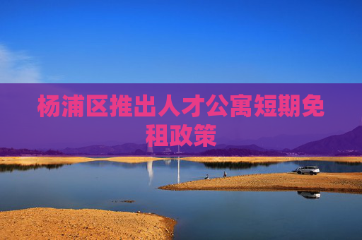 杨浦区推出人才公寓短期免租政策