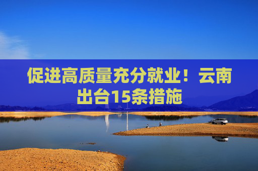 促进高质量充分就业！云南出台15条措施
