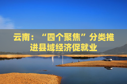 云南：“四个聚焦”分类推进县域经济促就业