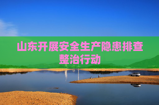 山东开展安全生产隐患排查整治行动