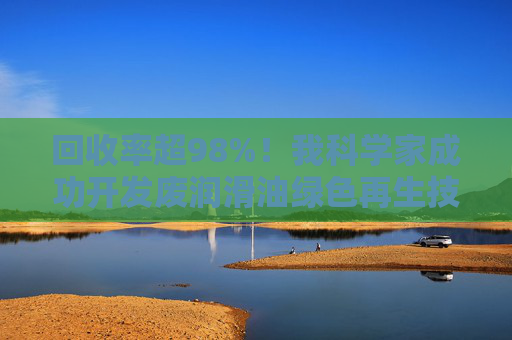 回收率超98%！我科学家成功开发废润滑油绿色再生技术