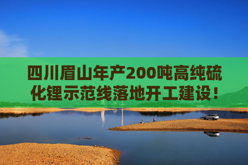 四川眉山年产200吨高纯硫化锂示范线落地开工建设！