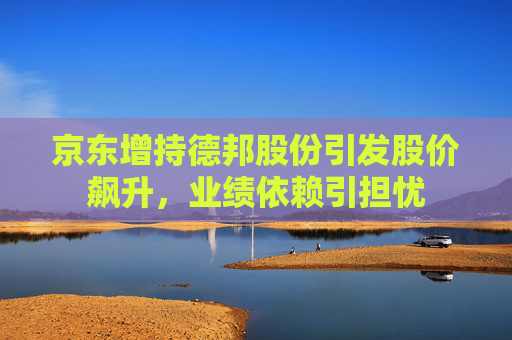 京东增持德邦股份引发股价飙升，业绩依赖引担忧