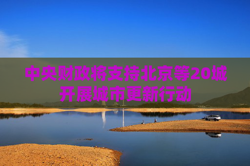 中央财政将支持北京等20城开展城市更新行动