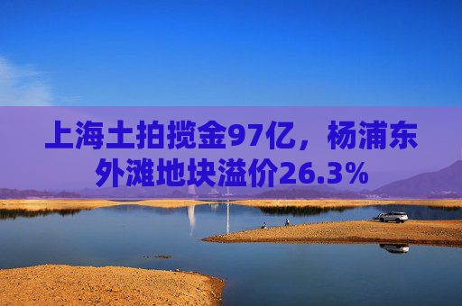 上海土拍揽金97亿，杨浦东外滩地块溢价26.3%