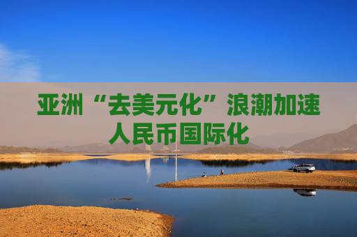 亚洲“去美元化”浪潮加速人民币国际化