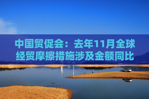 中国贸促会：去年11月全球经贸摩擦措施涉及金额同比上升8.5%