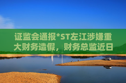 证监会通报*ST左江涉嫌重大财务造假，财务总监近日已辞职
