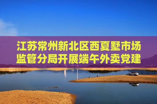 江苏常州新北区西夏墅市场监管分局开展端午外卖党建活动