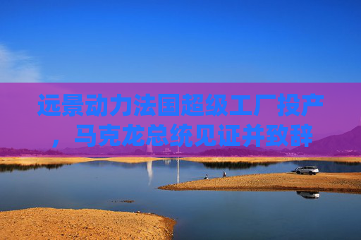 远景动力法国超级工厂投产，马克龙总统见证并致辞