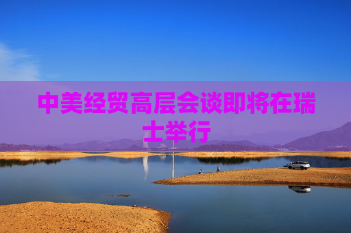 中美经贸高层会谈即将在瑞士举行