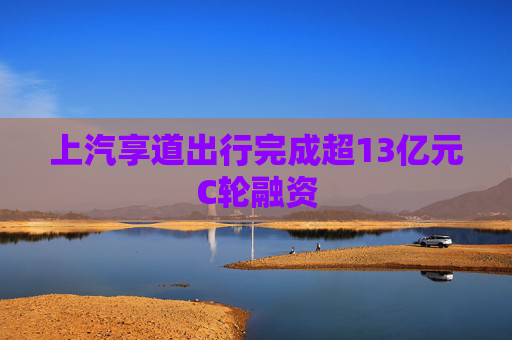 上汽享道出行完成超13亿元C轮融资