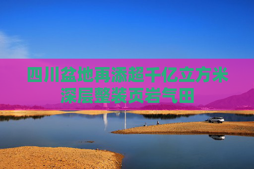 四川盆地再添超千亿立方米深层整装页岩气田